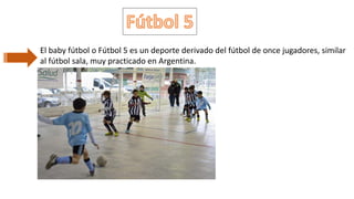 El baby fútbol o Fútbol 5 es un deporte derivado del fútbol de once jugadores, similar
al fútbol sala, muy practicado en Argentina.
 