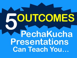 Can Teach You…
5OUTCOMES
PechaKucha
Presentations
 