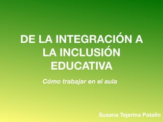 DE LA INTEGRACIÓN A
LA INCLUSIÓN
EDUCATIVA
Cómo trabajar en el aula
Susana Tejerina Patallo
 