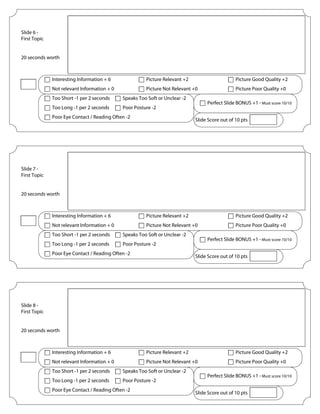 Slide 6 -
First Topic
20 seconds worth
Picture Relevant +2
Picture Not Relevant +0
Picture Good Quality +2
Picture Poor Quality +0
Interesting Information + 6
Not relevant Information + 0
Speaks Too Soft or Unclear -2Too Short -1 per 2 seconds
Poor Posture -2
Poor Eye Contact / Reading Often -2
Too Long -1 per 2 seconds
Perfect Slide BONUS +1 - Must score 10/10
Slide Score out of 10 pts
Slide 7 -
First Topic
20 seconds worth
Picture Relevant +2
Picture Not Relevant +0
Picture Good Quality +2
Picture Poor Quality +0
Interesting Information + 6
Not relevant Information + 0
Speaks Too Soft or Unclear -2Too Short -1 per 2 seconds
Poor Posture -2
Poor Eye Contact / Reading Often -2
Too Long -1 per 2 seconds
Perfect Slide BONUS +1 - Must score 10/10
Slide Score out of 10 pts
Slide 8 -
First Topic
20 seconds worth
Picture Relevant +2
Picture Not Relevant +0
Picture Good Quality +2
Picture Poor Quality +0
Interesting Information + 6
Not relevant Information + 0
Speaks Too Soft or Unclear -2Too Short -1 per 2 seconds
Poor Posture -2
Poor Eye Contact / Reading Often -2
Too Long -1 per 2 seconds
Perfect Slide BONUS +1 - Must score 10/10
Slide Score out of 10 pts
A chilling rhyme would evolve from the symptoms of the dying and sentiments of the living…
"Ring around the rosie,
A pocketful of posie,
Ashes, Ashes,
All fall down."
Attempts to avoid the disease ranged from constant supplication to God, to eating fine meats, drinking fine
wines, and filling the mind with thought of anything, other than death.
Doctors tried to treat victims with everything from valerian root and moonwort, to arsenic and brimstone.
The Black Death had a steamroller effect throughout all society.
 
