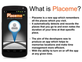 What is Placeme?
• Placeme is a new app which remembers
all the places which you visit.
• It automatically detects and records the
places that you go to and even notes the
duration of your time at that specific
place.
• The aim of the developers was to
produce an app which helps to
memorise locations and make time
management more efficient.
• With the ability to turn on or off the app
at any given time.
 