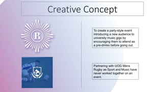 Creative Concept
To create a party-style event
introducing a new audience to
university music gigs by
encouraging them to attend as
a pre-drinks before going out.
Partnering with UOG Mens
Rugby as Sport and Music have
never worked together on an
event.
 