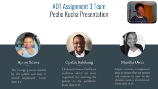 ADT Assignment 3 Team
Pecha Kucha Presentation
Apiwe Xozwa
The change process needed
by the system and how it
would implement. From
slide 2-7.
Opatile Kelobang
3 Lehman’s laws of Software
evolution which are most
important for evolving the
system in the pandemic.
From slide 8-13.
Ntumba Owin
Legacy system’s management
plan to ensure that the system
will continue to cater for the
dynamic modern environment.
From slide 14-19.
 