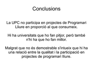 Conclusions
La UPC no participa en projectes de Programari
Lliure en proporció al que consumeix.
Hi ha universitats que ho fan pitjor, però també
n'hi ha que ho fan millor.
Malgrat que no és demostrable s'intueix que hi ha
una relació entre la qualitat i la participació en
projectes de programari lliure.
 