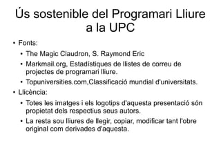 Ús sostenible del Programari Lliure
a la UPC
● Fonts:
● The Magic Claudron, S. Raymond Eric
● Markmail.org, Estadístiques de llistes de correu de
projectes de programari lliure.
● Topuniversities.com,Classificació mundial d'universitats.
● Llicència:
● Totes les imatges i els logotips d'aquesta presentació són
propietat dels respectius seus autors.
● La resta sou lliures de llegir, copiar, modificar tant l'obre
original com derivades d'aquesta.
 
