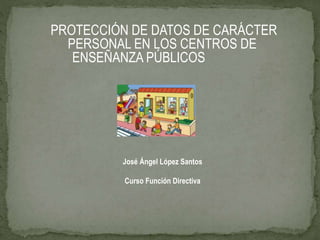PROTECCIÓN DE DATOS DE CARÁCTER
PERSONAL EN LOS CENTROS DE
ENSEÑANZA PÚBLICOS
José Ángel López Santos
Curso Función Directiva
 