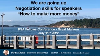 DEREK ARDEN – EVERYTHING IS NEGOTIABLE CONTACT: 44 (0) 7980 241185 Linkedin: Derek Arden
We are going up
Negotiation skills for speakers
“How to make more money”
PSA Fellows Conference - Great Malvern
July 11th 2022
 