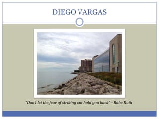 DIEGO VARGAS 
“Don’t let the fear of striking out hold you back” –Babe Ruth 
 