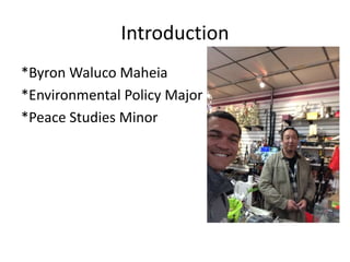 Introduction 
*Byron Waluco Maheia 
*Environmental Policy Major 
*Peace Studies Minor 
 