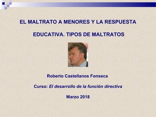 EL MALTRATO A MENORES Y LA RESPUESTA
EDUCATIVA. TIPOS DE MALTRATOS
Roberto Castellanos Fonseca
Curso: El desarrollo de la función directiva
Marzo 2018
 