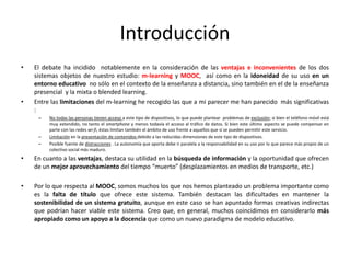 Introducción
•   El debate ha incidido notablemente en la consideración de las ventajas e inconvenientes de los dos
    sistemas objetos de nuestro estudio: m-learning y MOOC, así como en la idoneidad de su uso en un
    entorno educativo no sólo en el contexto de la enseñanza a distancia, sino también en el de la enseñanza
    presencial y la mixta o blended learning.
•   Entre las limitaciones del m-learning he recogido las que a mi parecer me han parecido más significativas
    :
     –   No todas las personas tienen acceso a este tipo de dispositivos, lo que puede plantear problemas de exclusión; si bien el teléfono móvil está
         muy extendido, no tanto el smartphone y menos todavía el acceso al tráfico de datos. Si bien este último aspecto se puede compensar en
         parte con las redes wi-fi, éstas limitan también el ámbito de uso frente a aquellos que sí se pueden permitir este servicio.
     –   Limitación en la presentación de contenidos debido a las reducidas dimensiones de este tipo de dispositivos.
     –   Posible fuente de distracciones . La autonomía que aporta debe ir paralela a la responsabilidad en su uso por lo que parece más propio de un
         colectivo social más maduro.
•   En cuanto a las ventajas, destaca su utilidad en la búsqueda de información y la oportunidad que ofrecen
    de un mejor aprovechamiento del tiempo “muerto” (desplazamientos en medios de transporte, etc.)

•   Por lo que respecta al MOOC, somos muchos los que nos hemos planteado un problema importante como
    es la falta de título que ofrece este sistema. También destacan las dificultades en mantener la
    sostenibilidad de un sistema gratuito, aunque en este caso se han apuntado formas creativas indirectas
    que podrían hacer viable este sistema. Creo que, en general, muchos coincidimos en considerarlo más
    apropiado como un apoyo a la docencia que como un nuevo paradigma de modelo educativo.
 