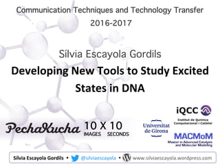 Communication Techniques and Technology Transfer
2016-2017
10 X 10
IMAGES SECONDS
Sílvia Escayola Gordils
Developing	
  New	
  Tools	
  to	
  Study	
  Excited	
  
States	
  in	
  DNA
Sílvia	
  Escayola	
  Gordils	
  	
  Ÿ 	
  @silviaescayola	
  	
  Ÿ 	
  	
  	
  	
  	
  www.silviaescayola.wordpress.com	
  
 