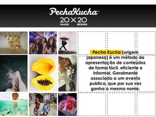 Pecha Kucha (origem
japonesa) é um método de
apresentação de conteúdos
de forma fácil, eficiente e
informal. Geralmente
associado a um evento
publico, que por sua vez
ganha o mesmo nome.
 