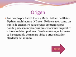 Origen
 Fue creado por Astrid Klein y Mark Dytham de Klein-
Dytham Architecture (KDa) en Tokio en 2003 como un
punto de encuentro para jóvenes emprendedores
donde pudiesen mostrar sus presentaciones en público
e intercambiar opiniones. Desde entonces, el formato
se ha extendido de manera vírica a otras ciudades
alrededor del mundo.
INICIO
 