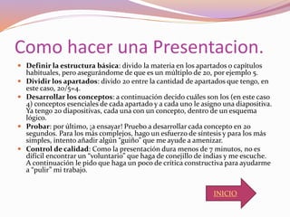 Como hacer una Presentacion.
 Definir la estructura básica: divido la materia en los apartados o capítulos
habituales, pero asegurándome de que es un múltiplo de 20, por ejemplo 5.
 Dividir los apartados: divido 20 entre la cantidad de apartados que tengo, en
este caso, 20/5=4.
 Desarrollar los conceptos: a continuación decido cuáles son los (en este caso
4) conceptos esenciales de cada apartado y a cada uno le asigno una diapositiva.
Ya tengo 20 diapositivas, cada una con un concepto, dentro de un esquema
lógico.
 Probar: por último, ¡a ensayar! Pruebo a desarrollar cada concepto en 20
segundos. Para los más complejos, hago un esfuerzo de síntesis y para los más
simples, intento añadir algún “guiño” que me ayude a amenizar.
 Control de calidad: Como la presentación dura menos de 7 minutos, no es
difícil encontrar un “voluntario” que haga de conejillo de indias y me escuche.
A continuación le pido que haga un poco de crítica constructiva para ayudarme
a “pulir” mi trabajo.
INICIO
 