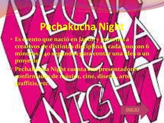 Pechakucha Night
 Es evento que nació en Japón y presenta a
creativos de distintas disciplinas, cada uno con 6
minutos y 40 segundos para contar una idea o un
proyecto.
 PechaKucha Night cuenta con presentadores
confirmados de música, cine, diseño, arte,
graffitis, etc.
INICIO
 