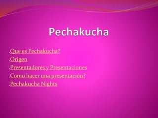 .Que es Pechakucha?
.Origen
.Presentadores y Presentaciones
.Como hacer una presentación?
.Pechakucha Nights
 