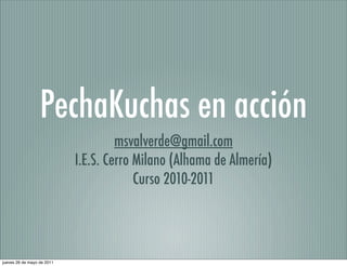 PechaKuchas en acción
                                     msvalverde@gmail.com
                            I.E.S. Cerro Milano (Alhama de Almería)
                                         Curso 2010-2011




jueves 26 de mayo de 2011
 