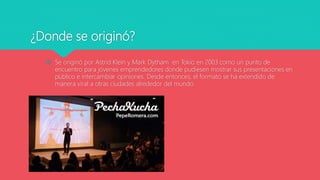 ¿Donde se originó?
 Se originó por Astrid Klein y Mark Dytham en Tokio en 2003 como un punto de
encuentro para jóvenes emprendedores donde pudiesen mostrar sus presentaciones en
público e intercambiar opiniones. Desde entonces, el formato se ha extendido de
manera viral a otras ciudades alrededor del mundo.
 