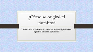¿Cómo se originó el
nombre?
El nombre PechaKucha deriva de un término japonés que
significa cháchara o parloteo.
 