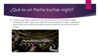 ¿Qué es un Pacha kuchas night?
 Pecha Kuchas Night se diferencia de otros eventos por su formato de rápida
presentación: cada orador tiene solo 6.40 min para exponer su idea. La audiencia
experimenta una increíble diversidad de presentaciones en un breve período de
tiempo.
 
