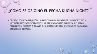 ¿CÓMO SE ORIGINÓ EL PECHA KUCHA NIGHT?
• CREADO POR KDA EN JAPÓN, SURGE COMO UN EVENTO DE "SHOWCASTING +
NETWORKING" ENTRE CREATIVOS. 12 PRESENTADORES EXPONEN SUS IDEAS,
PROYECTOS, DISEÑOS A TRAVÉS DE 20 IMÁGENES EN 20 SEGUNDOS CADA UNA.
6MIN40SEG TOTALES.
 