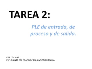 TAREA 2:
PLE de entrada, de
proceso y de salida.
EVA TEJERINA
ESTUDIANTE DEL GRADO DE EDUCACIÓN PRIMARIA.
 