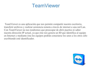 TeamViewer
     
 TeamViewer es una aplicación que nos permite compartir nuestro escritorio, 
transferir archivos y realizar asistencia remota a través de internet o una red Lan. 
Con TeamViewer no nos tendremos que preocupar de abrir puertos ni saber 
nuestra dirección IP actual, ya que éste nos genera un ID que identifica al equipo 
en Internet y mediante ésta los equipos podrán conectarse los unos a los otros sólo 
escribiendo esté identificador.
 