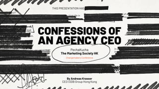 CONFESSIONS OF
AN AGENCY CEO
PechaKucha
The Marketing Society HK
Changemakers Conference
THIS PRESENTATION HAS BEEN REDACTED
What is it about?
you were to trust the LinkedIn feed of an ad exec, you'd probably think life in
he industry is all rainbows and unicorns. However, reality couldn't be further
om that. This short yet intense talk
vides a candid look behind the
tains of what it means to lead
agency - with its failures,
sons learned, and failures again.
at are the key takeaways?
ffers encouragement for people
similar leadership positions, assuring them that
y are not alone in their struggles. It also serves
an honest discourse for aspiring young leaders.
ou were to trust the LinkedIn feed of an ad
ou were to trust the LinkedIn feed of an ad exec, you'd probably think life in the industry is all rainbows and unicorns. However, reality couldn't be further
m that. This short yet intense talk provides a candid look behind the curtains of what it means to lead an agency - with its failures, lessons learned, and
ures again. It offers encouragement for people in similar leadership positions, assuring them that they are not alone in their struggles.
If you were to trust the LinkedIn feed of an ad exec, you'd probably think
industry is all rainbows and unicorns. However, reality couldn't be furth
This short yet intense talk
provides a candid look behind
curtains of what it means to le
an agency - with its failures,
lessons learned, and failures a
What are the key takeaways?
It offers encouragement for p
in similar leadership positions, assuring th
they are not alone in their struggles. It also
as an honest discourse for aspiring young
If you were to trust the LinkedIn feed of an
By Andreas Krasser
CEO | DDB Group Hong Kong
 