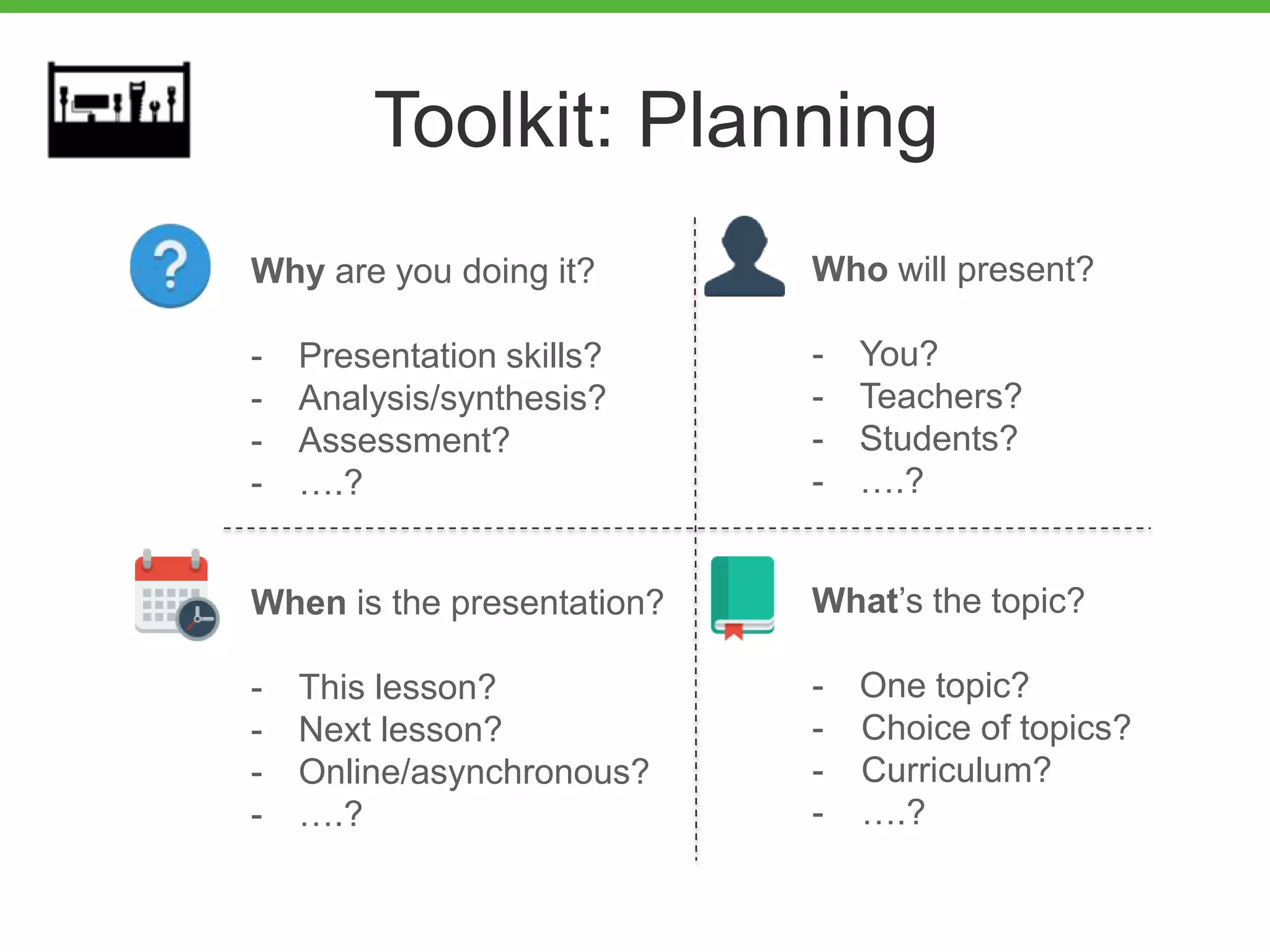 Toolkit: Planning
Why are you doing it?
- Presentation skills?
- Analysis/synthesis?
- Assessment?
- ….?
Who will present?
- You?
- Teachers?
- Students?
- ….?
When is the presentation?
- This lesson?
- Next lesson?
- Online/asynchronous?
- ….?
What’s the topic?
- One topic?
- Choice of topics?
- Curriculum?
- ….?
 