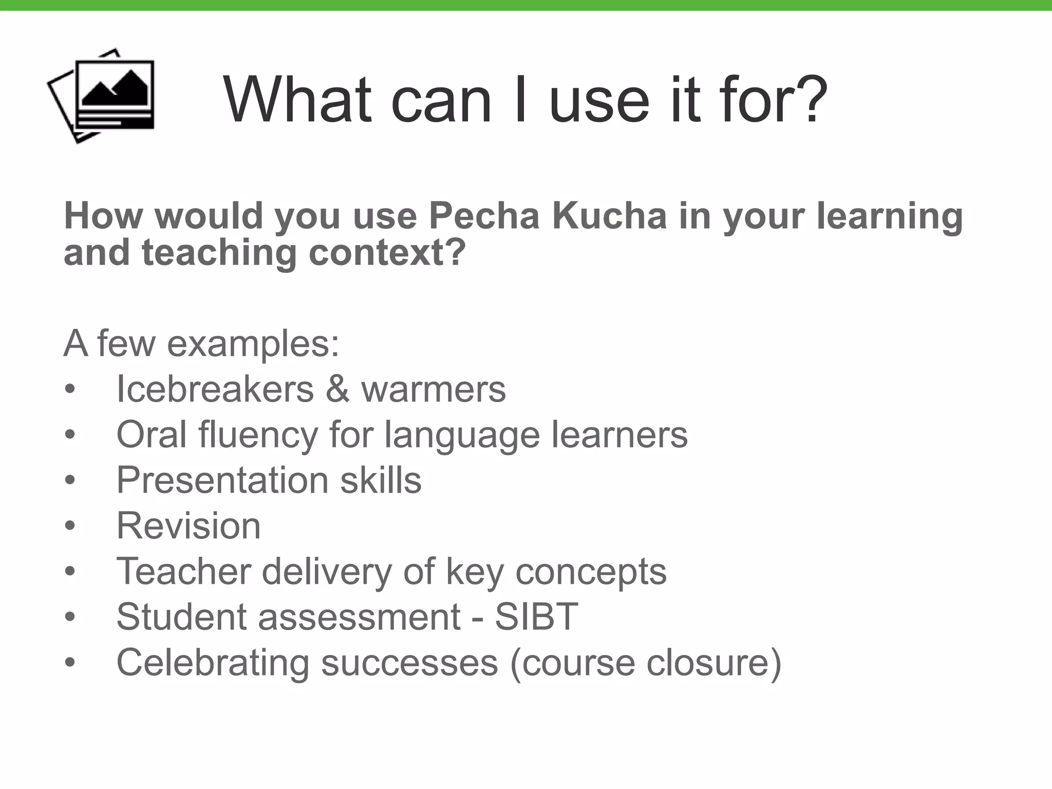 What can I use it for?
How would you use Pecha Kucha in your learning
and teaching context?
A few examples:
• Icebreakers & warmers
• Oral fluency for language learners
• Presentation skills
• Revision
• Teacher delivery of key concepts
• Student assessment - SIBT
• Celebrating successes (course closure)
 