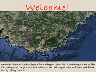 Welcome!

We come from the South of France from a Region called PACA in the department of The
Var between two large towns Marseilles the second largest town in France and Toulon
the big military harbour.

 
