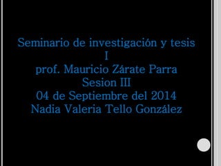 Seminario de investigación y tesis 
I 
prof. Mauricio Zárate Parra 
Sesion III 
04 de Septiembre del 2014 
Nadia Valeria Tello González 
 