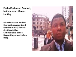 Pecha Kucha van Connect,
het boek van Menno
Lanting


Pecha Kucha van het boek
Connect is gepresenteerd
door Cletus Nah, student
deeltijdopleiding
Communicatie aan de
Haagse Hogeschool in Den
Haag.
 