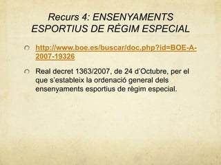Recurs 4: ENSENYAMENTS
ESPORTIUS DE RÈGIM ESPECIAL
http://www.boe.es/buscar/doc.php?id=BOE-A-
2007-19326
Real decret 1363/2007, de 24 d’Octubre, per el
que s’estableix la ordenació general dels
ensenyaments esportius de règim especial.
 