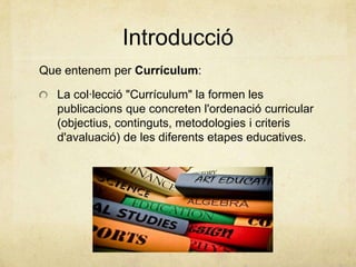 Introducció
Que entenem per Currículum:
La col·lecció "Currículum" la formen les
publicacions que concreten l'ordenació curricular
(objectius, continguts, metodologies i criteris
d'avaluació) de les diferents etapes educatives.
 
