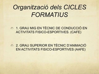 Organització dels CICLES
FORMATIUS
1. GRAU MIG EN TÈCNIC DE CONDUCCIÓ EN
ACTIVITATS FISICO-ESPORTIVES. (CAFE)
2. GRAU SUPERIOR EN TÈCNIC D’ANIMACIÓ
EN ACTIVITATS FISICO-ESPORTIVES (AAFE)
 