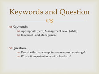 
 Keywords
 Appropriate (herd) Management Level (AML)
 Bureau of Land Management
 Question
 Describe the two viewpoints seen around mustangs?
 Why is it important to monitor herd size?
Keywords and Question
 