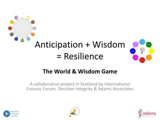 Anticipation + Wisdom
          = Resilience
        The World & Wisdom Game
 A collaborative project in Scotland by International
Futures Forum, Decision Integrity & Adams Associates
 