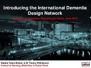 Introducing the International Dementia
Design Network
Research & Innovation PechaKucha Series, June 2013
Natalie Yates-Bolton & Dr Tracey Williamson
School of Nursing, Midwifery & Social Work
 