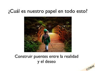 ¿Cuál es nuestro papel en todo esto? Hacer real lo necesario: Construir puentes entre la realidad y el deseo i COBAE 