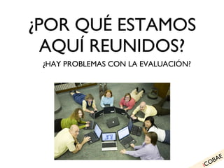 ¿POR QUÉ ESTAMOS AQUÍ REUNIDOS? ¿HAY PROBLEMAS CON LA EVALUACIÓN? i COBAE 