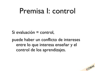 Premisa I: control Si evaluación = control, puede haber un conflicto de intereses entre lo que interesa enseñar y el control de los aprendizajes. i COBAE 