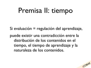 Premisa II: tiempo Si evaluación = regulación del aprendizaje, puede existir una contradicción entre la distribución de los contenidos en el tiempo, el tiempo de aprendizaje y la naturaleza de los contenidos. i COBAE 