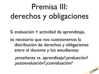 Premisa III: derechos y obligaciones Si evaluación = actividad de aprendizaje, es necesario que nos cuestionemos la distribución de derechos y obligaciones entre el docente y los estudiantes: ¿enseñanza vs. aprendizaje?¿evaluación?¿autoevaluación?¿coevaluación? i COBAE 