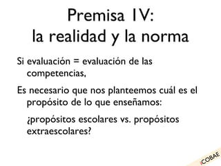 Premisa 1V: la realidad y la norma Si evaluación = evaluación de las competencias, Es necesario que nos planteemos cuál es el propósito de lo que enseñamos: ¿propósitos escolares vs. propósitos extraescolares? i COBAE 