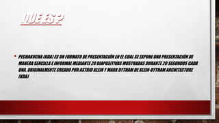 QUE ES ?
• PECHAKUCHA (KDA) ES UN FORMATO DE PRESENTACIÓN EN EL CUAL SE EXPONEUNA PRESENTACIÓN DE
MANERA SENCILLA E INFORMAL MEDIANTE 20 DIAPOSITIVAS MOSTRADAS DURANTE 20 SEGUNDOS CADA
UNA. ORIGINALMENTE CREADO POR ASTRID KLEIN Y MARK DYTHAM DE KLEIN-DYTHAM ARCHITECTURE
(KDA)
 