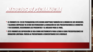 NEGOCIOS DE PECHAKUCHA
• EL FORMATO 20×20 DE PECHAKUCHA ESTÁ SIENDO ADOPTADO TAMBIÉN EN EL MUNDO DE LOS NEGOCIOS,
Y ALGUNAS EMPRESAS YA ESTÁN RESTRINGIENDO LA DURACIÓN DE SUS PRESENTACIONES A 6 MINUTOS
Y 40 SEGUNDOS, RESERVANDO LAS PREGUNTAS Y EL DIÁLOGO PARA EL FINAL.
• ESTE FORMATO DE EXPOSICIÓN SE USA COMO INSTRUMENTO PARA LLEVAR A CABO PRESENTACIONES DE
DURACIÓN LIMITADA: FUERZA AL PRESENTADOR A CONCENTRARSE EN EL MENSAJE
 