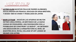 QUIENES SON?
• ASTRID KLEIN:NACIÓ EN ITALIA DE PADRES ALEMANES,
ESCOLARIZADA EN FRANCIA, EDUCADA EN GRAN BRETAÑA,
Y DESDE 1988 HA VIVIDO Y TRABAJADO EN JAPÓN.
• MARK DYTHAM: , NACIÓ EN LAS AFUERAS DE MILTON
KEYNES (INGLATERRA), UN BRITÁNICO DE LA NUEVA
CIUDAD DE POSGUERRA. UNA FASCINACIÓN CON LA
POSIBILIDAD DE CONSTRUIR “LO NUEVO” , HA OBTENIDO
UNA EDUCACIÓN EN LA ARQUITECTURA AL NIVEL DE
MAESTRÍA EN EL ROYAL COLLEGE OF ART ,DONDE SE
REUNIÓ CON ASTRID.
 