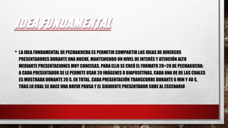 IDEA FUNDAMENTAL
• LA IDEA FUNDAMENTAL DE PECHAKUCHA ES PERMITIR COMPARTIR LAS IDEAS DE DIVERSOS
PRESENTADORES DURANTE UNA NOCHE, MANTENIENDO UN NIVEL DE INTERÉS Y ATENCIÓN ALTO
MEDIANTE PRESENTACIONES MUY CONCISAS. PARA ELLO SE CREÓ EL FORMATO 20×20 DE PECHAKUCHA:
A CADA PRESENTADOR SE LE PERMITE USAR 20 IMÁGENES O DIAPOSITIVAS, CADA UNA DE DE LAS CUALES
ES MOSTRADA DURANTE 20 S. EN TOTAL, CADA PRESENTACIÓN TRANSCURRE DURANTE 6 MIN Y 40 S,
TRAS LO CUAL SE HACE UNA BREVE PAUSA Y EL SIGUIENTE PRESENTADOR SUBE AL ESCENARIO
 